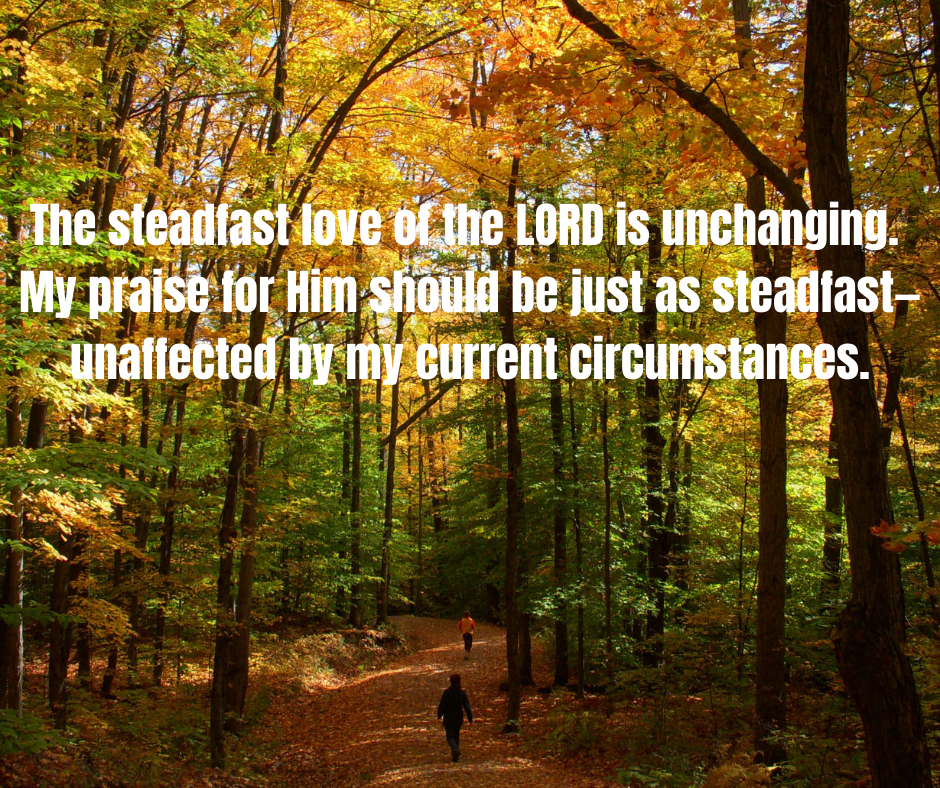 The steadfast love of the LORD is unchanging. My praise for Him should be just as steadfast—unaffected by my current circumstances.